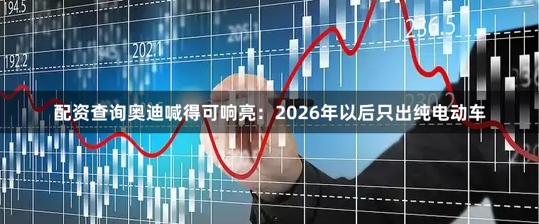 配资查询奥迪喊得可响亮：2026年以后只出纯电动车