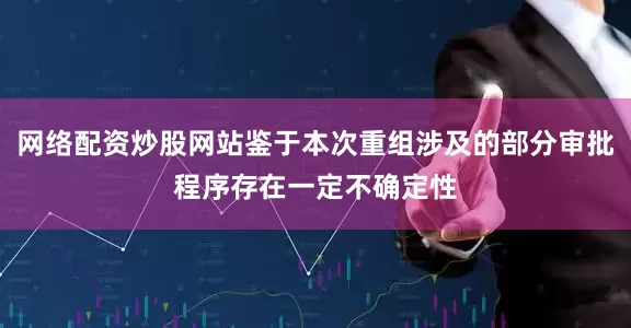 网络配资炒股网站鉴于本次重组涉及的部分审批程序存在一定不确定性