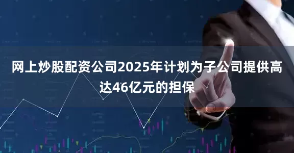网上炒股配资公司2025年计划为子公司提供高达46亿元的担保