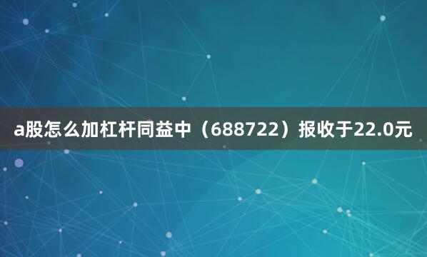 a股怎么加杠杆同益中（688722）报收于22.0元