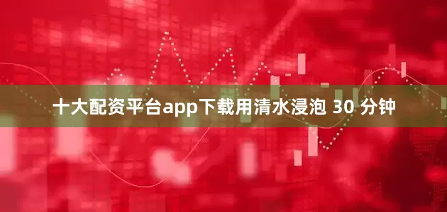 十大配资平台app下载用清水浸泡 30 分钟