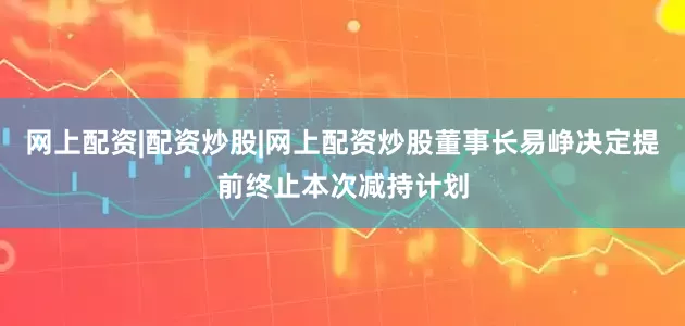 网上配资|配资炒股|网上配资炒股董事长易峥决定提前终止本次减持计划