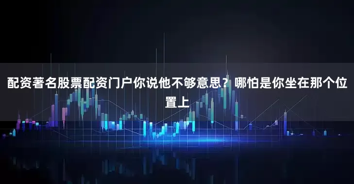 配资著名股票配资门户你说他不够意思？哪怕是你坐在那个位置上