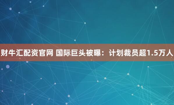 财牛汇配资官网 国际巨头被曝：计划裁员超1.5万人