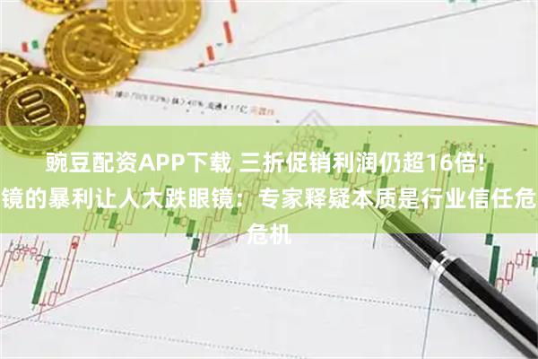 豌豆配资APP下载 三折促销利润仍超16倍! 眼镜的暴利让人大跌眼镜：专家释疑本质是行业信任危机