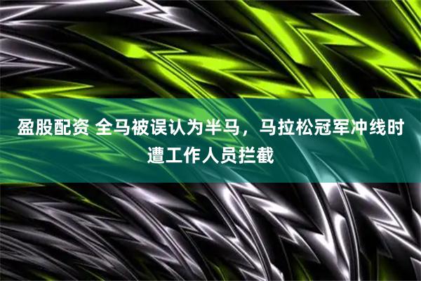 盈股配资 全马被误认为半马，马拉松冠军冲线时遭工作人员拦截