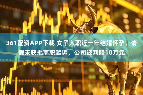 361配资APP下载 女子入职近一年结婚怀孕，请假未获批离职起诉，公司被判赔10万元