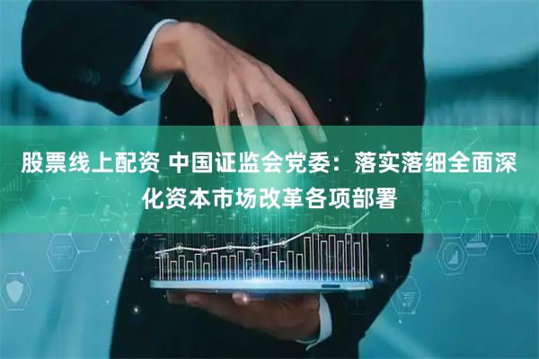 股票线上配资 中国证监会党委：落实落细全面深化资本市场改革各项部署