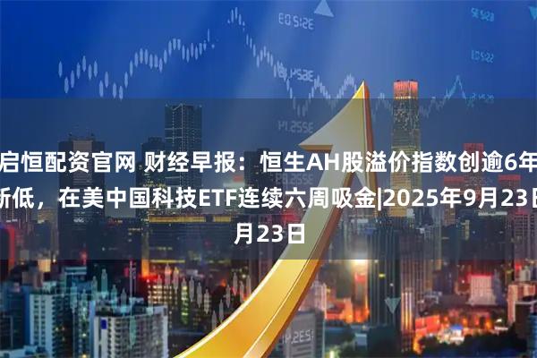 启恒配资官网 财经早报：恒生AH股溢价指数创逾6年新低，在美中国科技ETF连续六周吸金|2025年9月23日