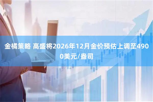 金橘策略 高盛将2026年12月金价预估上调至4900美元/盎司