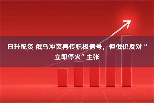 日升配资 俄乌冲突再传积极信号，但俄仍反对“立即停火”主张