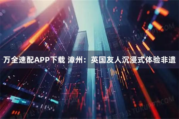 万全速配APP下载 漳州：英国友人沉浸式体验非遗