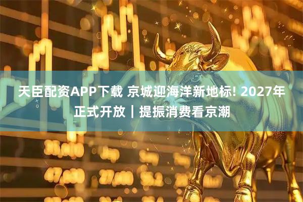 天臣配资APP下载 京城迎海洋新地标! 2027年正式开放｜提振消费看京潮