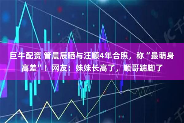 巨牛配资 管晨辰晒与汪顺4年合照，称“最萌身高差”！网友：妹妹长高了，顺哥踮脚了