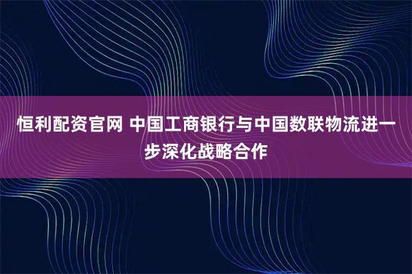恒利配资官网 中国工商银行与中国数联物流进一步深化战略合作