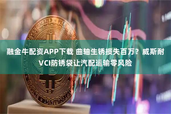 融金牛配资APP下载 曲轴生锈损失百万？威斯耐VCI防锈袋让汽配运输零风险