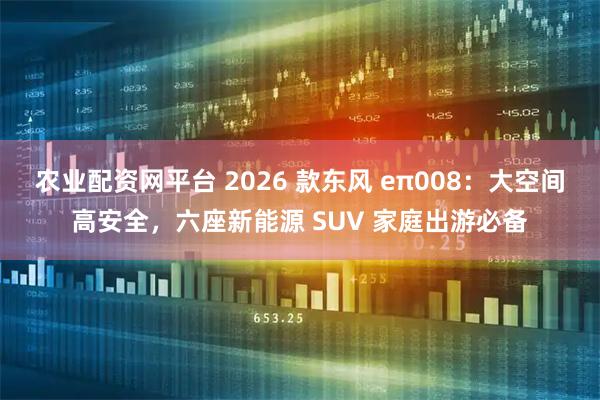 农业配资网平台 2026 款东风 eπ008：大空间高安全，六座新能源 SUV 家庭出游必备