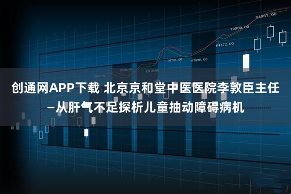 创通网APP下载 北京京和堂中医医院李敦臣主任—从肝气不足探析儿童抽动障碍病机