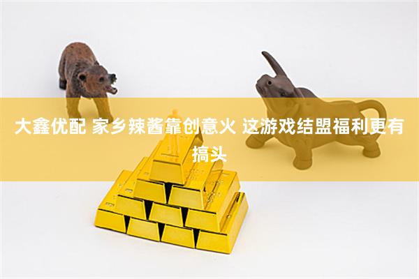 大鑫优配 家乡辣酱靠创意火 这游戏结盟福利更有搞头