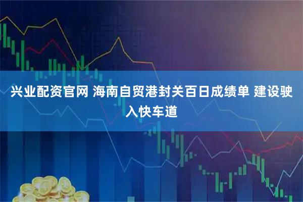 兴业配资官网 海南自贸港封关百日成绩单 建设驶入快车道