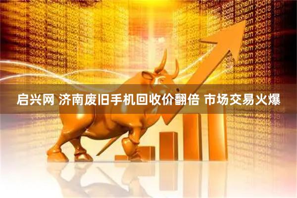 启兴网 济南废旧手机回收价翻倍 市场交易火爆