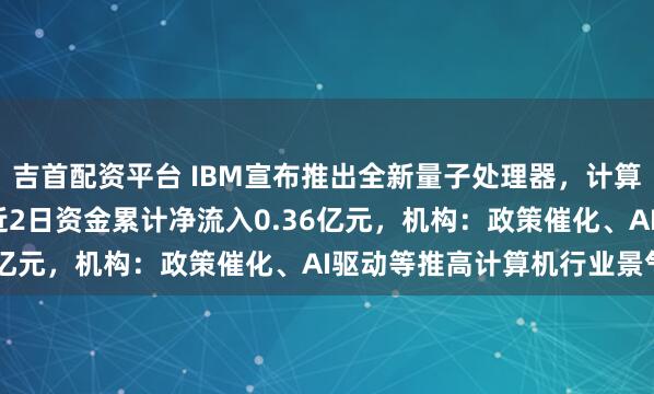 吉首配资平台 IBM宣布推出全新量子处理器，计算机ETF（159998）近2日资金累计净流入0.36亿元，机构：政策催化、AI驱动等推高计算机行业景气度