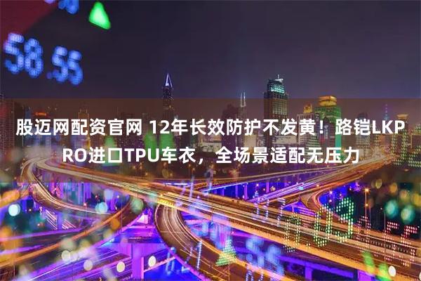 股迈网配资官网 12年长效防护不发黄！路铠LKPRO进口TPU车衣，全场景适配无压力