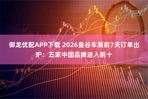 御龙优配APP下载 2026曼谷车展前7天订单出炉：五家中国品牌进入前十