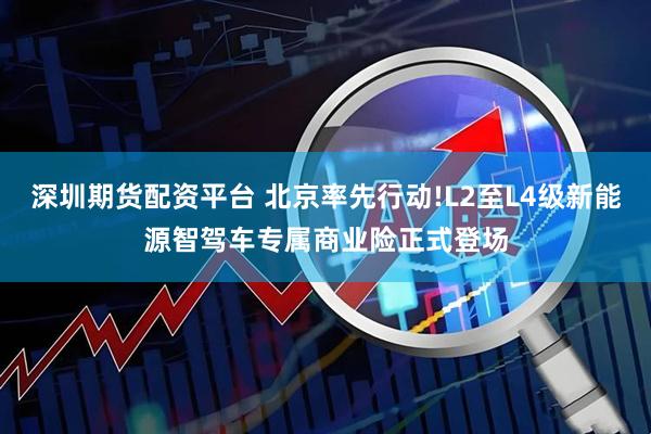 深圳期货配资平台 北京率先行动!L2至L4级新能源智驾车专属商业险正式登场