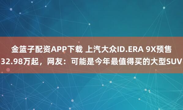 金篮子配资APP下载 上汽大众ID.ERA 9X预售32.98万起，网友：可能是今年最值得买的大型SUV