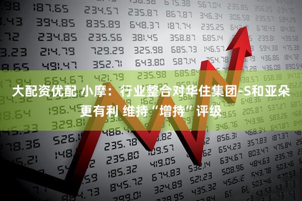 大配资优配 小摩：行业整合对华住集团-S和亚朵更有利 维持“增持”评级