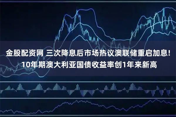 金股配资网 三次降息后市场热议澳联储重启加息! 10年期澳大利亚国债收益率创1年来新高