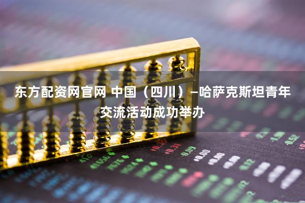 东方配资网官网 中国（四川）—哈萨克斯坦青年交流活动成功举办