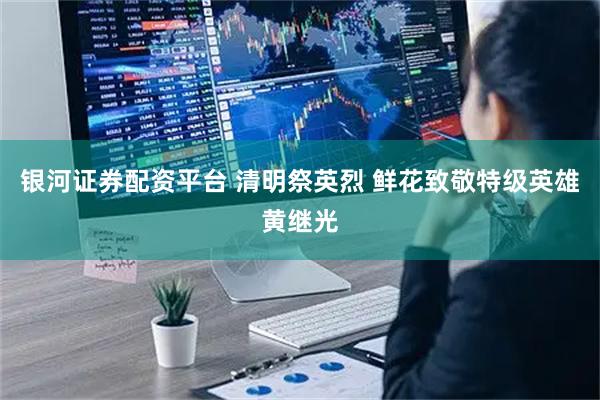 银河证券配资平台 清明祭英烈 鲜花致敬特级英雄黄继光
