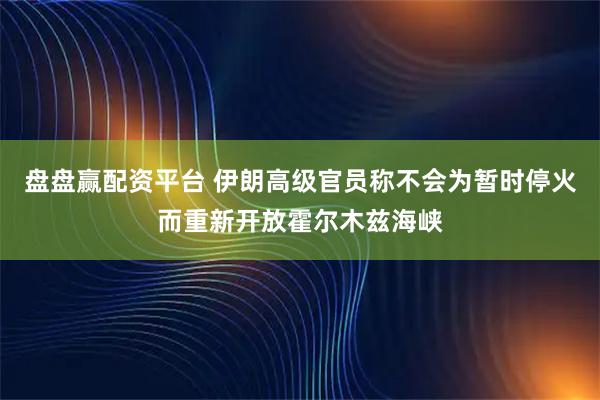 盘盘赢配资平台 伊朗高级官员称不会为暂时停火而重新开放霍尔木兹海峡