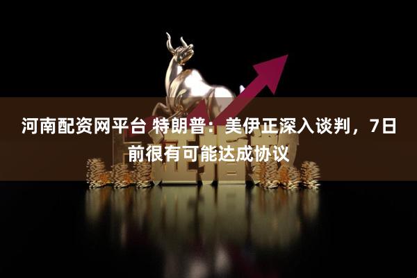 河南配资网平台 特朗普：美伊正深入谈判，7日前很有可能达成协议