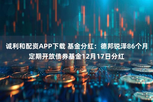 诚利和配资APP下载 基金分红：德邦锐泽86个月定期开放债券基金12月17日分红