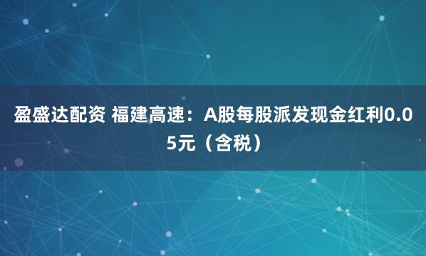 盈盛达配资 福建高速：A股每股派发现金红利0.05元（含税）
