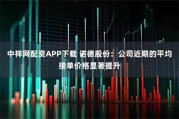 中祥网配资APP下载 诺德股份：公司近期的平均接单价格显著提升