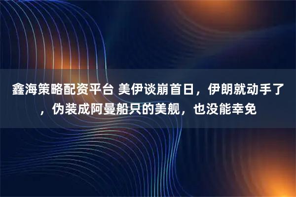 鑫海策略配资平台 美伊谈崩首日，伊朗就动手了，伪装成阿曼船只的美舰，也没能幸免