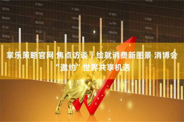 掌乐策略官网 焦点访谈｜绘就消费新图景 消博会“邀约”世界共享机遇