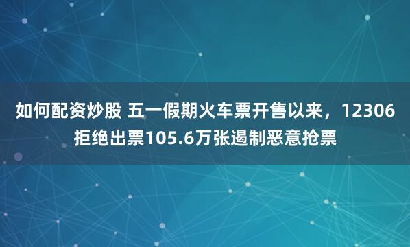 如何配资炒股 五一假期火车票开售以来，12306拒绝出票105.6万张遏制恶意抢票