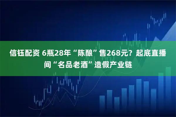 信钰配资 6瓶28年“陈酿”售268元？起底直播间“名品老酒”造假产业链