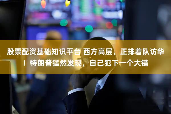 股票配资基础知识平台 西方高层，正排着队访华！特朗普猛然发现，自己犯下一个大错