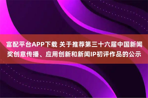 富配平台APP下载 关于推荐第三十六届中国新闻奖创意传播、应用创新和新闻IP初评作品的公示