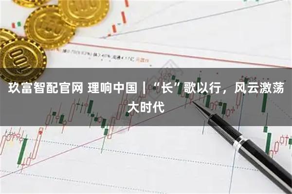 玖富智配官网 理响中国｜“长”歌以行，风云激荡大时代