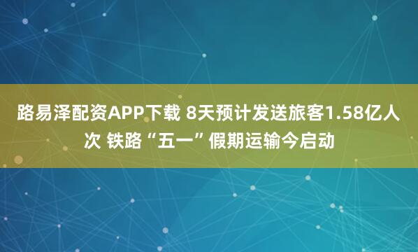 路易泽配资APP下载 8天预计发送旅客1.58亿人次 铁路“五一”假期运输今启动