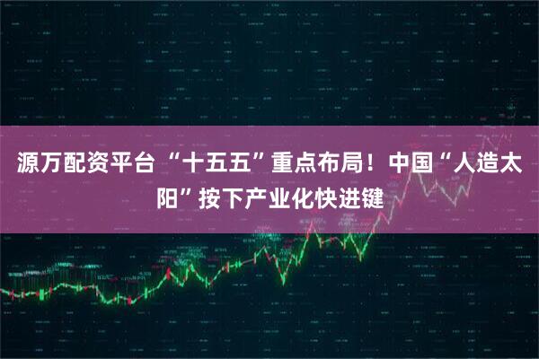 源万配资平台 “十五五”重点布局！中国“人造太阳”按下产业化快进键