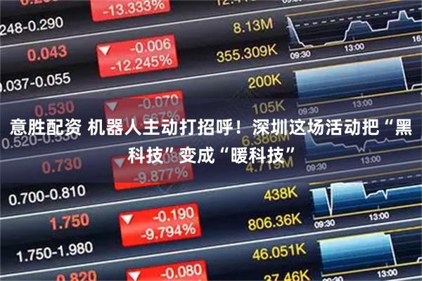 意胜配资 机器人主动打招呼！深圳这场活动把“黑科技”变成“暖科技”