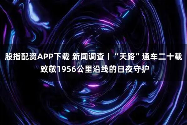 股指配资APP下载 新闻调查丨“天路”通车二十载 致敬1956公里沿线的日夜守护